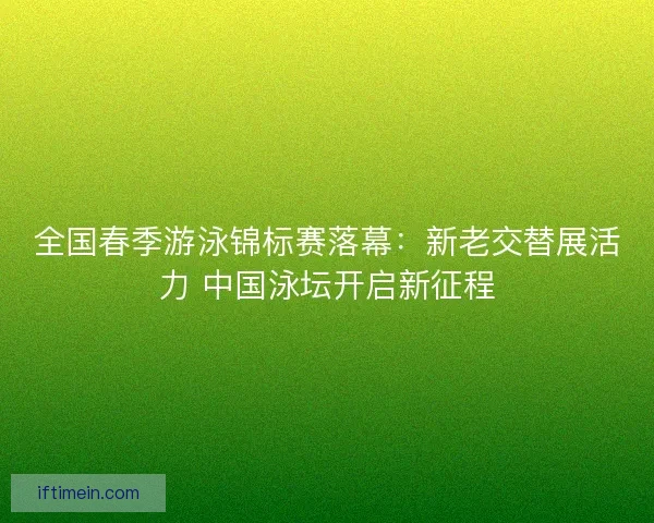 全国春季游泳锦标赛落幕：新老交替展活力 中国泳坛开启新征程