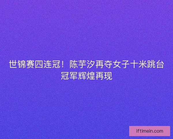 世锦赛四连冠！陈芋汐再夺女子十米跳台冠军辉煌再现