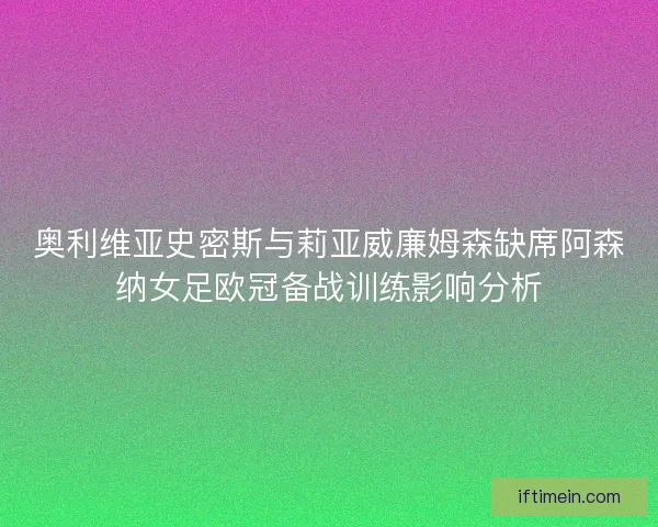 奥利维亚史密斯与莉亚威廉姆森缺席阿森纳女足欧冠备战训练影响分析