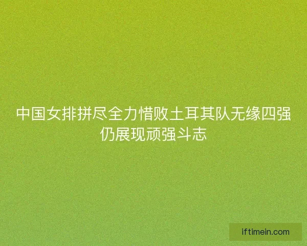 中国女排拼尽全力惜败土耳其队无缘四强仍展现顽强斗志