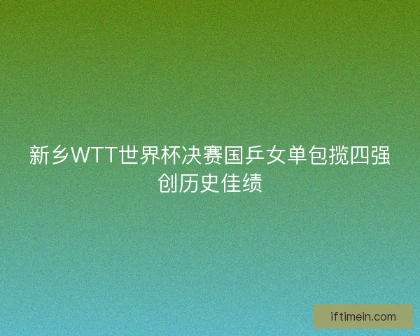 新乡WTT世界杯决赛国乒女单包揽四强创历史佳绩