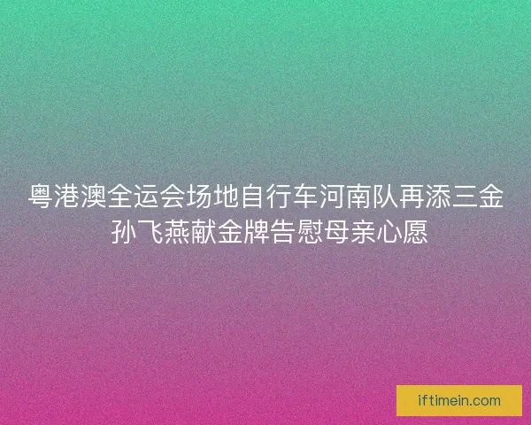 粤港澳全运会场地自行车河南队再添三金 孙飞燕献金牌告慰母亲心愿