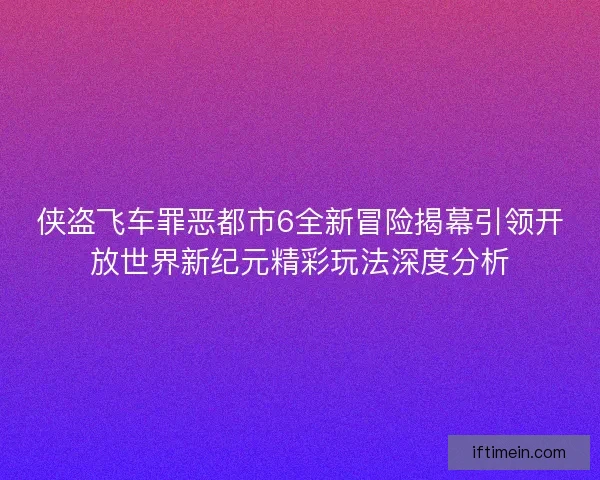 侠盗飞车罪恶都市6全新冒险揭幕引领开放世界新纪元精彩玩法深度分析
