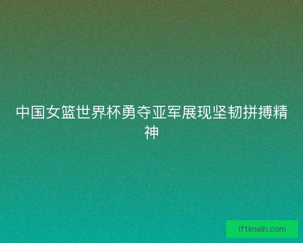 中国女篮世界杯勇夺亚军展现坚韧拼搏精神