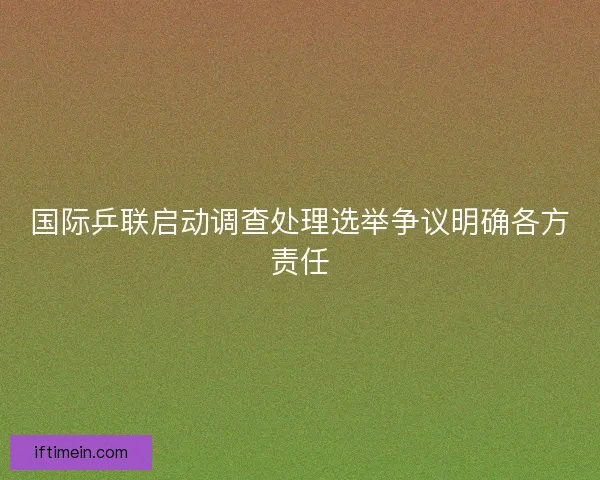 国际乒联启动调查处理选举争议明确各方责任