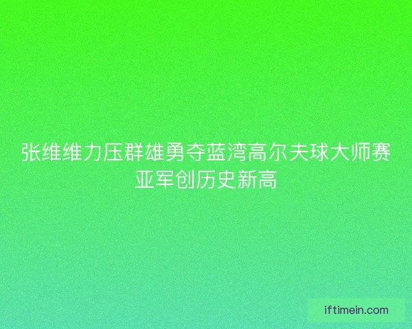 张维维力压群雄勇夺蓝湾高尔夫球大师赛亚军创历史新高